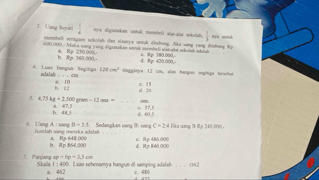 Uang Suyati  1/4  nya digunakan untuk membeli alat-alat sekolah,  1/3 nyz untuk
membeli seragam sekolah dan sisanya untuk ditabung. Jika uang yang ditabung Rp
600.000,- Maka uang yang digunakan untuk membeli alat-alat sekolah adalah . . . .
a. Rp 250.000,- c. Rp 380.000,-
b, Rp 360.000,- d. Rp 420.000,-
4. Luas bangun Segitiga 120cm^2 tingginya 12 cm, alas bangun segitiga tersebut
adalah . . . cm
a. 10
b. 12 c. 15
d. 20
5. 4,75kg+2.500 gram - 12 ons = ons.
a. 47,5 c. 57.5
b. 48.5 d. 60,5
6. Uang A : uang B=3:5. Sedangkan uang B: uang C=2:4 Jika uang B Rp 240.000,-
Jumlah uang mereka adalah . . . .
a. Rp 648.000 c. Rp 486.000
b. Rp 864.000 d. Rp 846.000
7. Panjang ap=bp=3.5cm
Skala 1:400. Luas sebenarya bangun di samping adalah . . . cm2
a. 462 c. 486