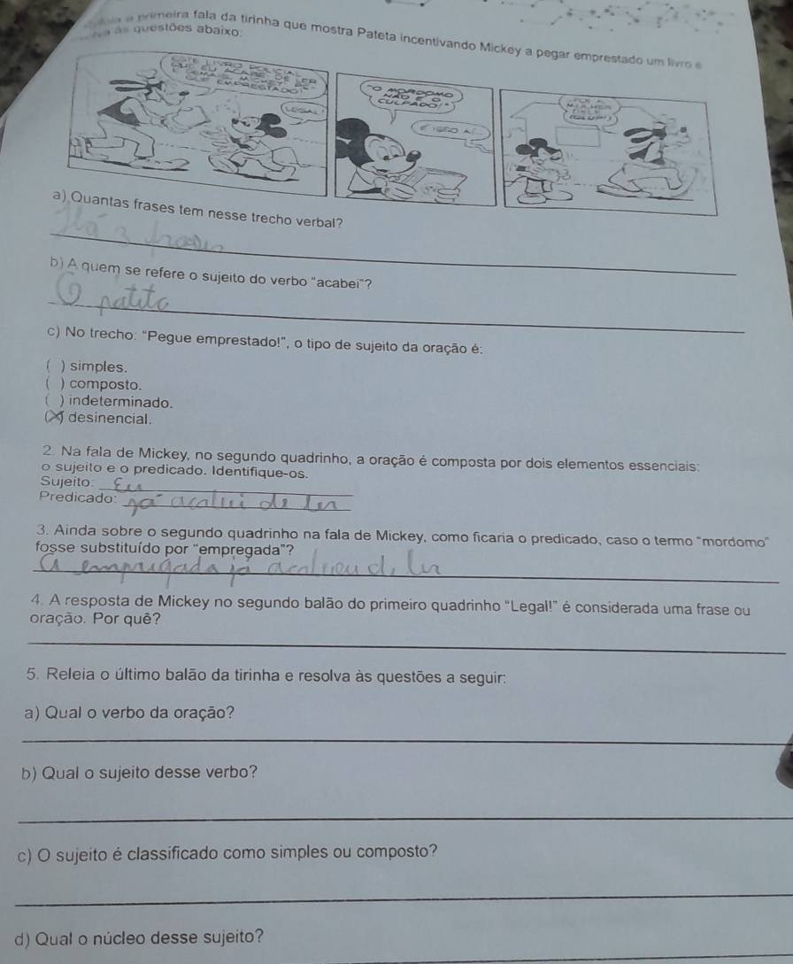 as questões abaixo
la a pimeira fala da tirinha que mostra Pateta incentivando Micke
_
b) A quem se refere o sujeito do verbo "acabei"?
_
c) No trecho: “Pegue emprestado!”, o tipo de sujeito da oração é:
( ) simples.
) composto.
) indeterminado.
desinencial.
2. Na fala de Mickey, no segundo quadrinho, a oração é composta por dois elementos essenciais:
o sujeito e o predicado. Identifique-os.
Sujeito
_
_
Predicado:
3. Ainda sobre o segundo quadrinho na fala de Mickey, como ficaria o predicado, caso o termo "mordomo"
fosse substituído por “empregada”?
_
4. A resposta de Mickey no segundo balão do primeiro quadrinho "Legal!" é considerada uma frase ou
oração. Por quê?
_
5. Releia o último balão da tirinha e resolva às questões a seguir:
a) Qual o verbo da oração?
_
b) Qual o sujeito desse verbo?
_
c) O sujeito é classificado como simples ou composto?
_
_
d) Qual o núcleo desse sujeito?