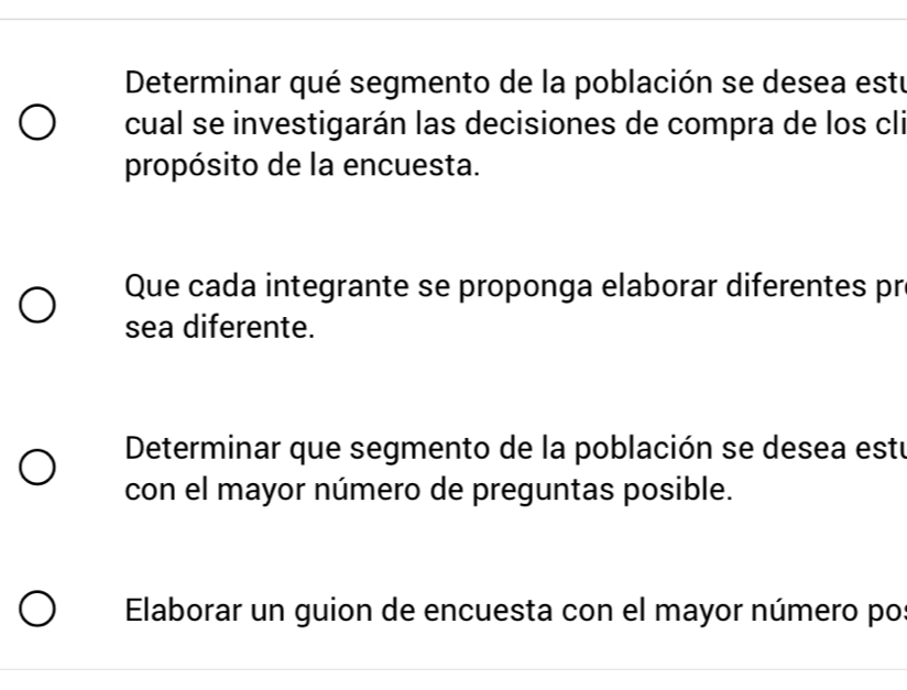 Determinar qué segmento de la población se desea estu 
cual se investigarán las decisiones de compra de los cli 
propósito de la encuesta. 
Que cada integrante se proponga elaborar diferentes pr 
sea diferente. 
Determinar que segmento de la población se desea estu 
con el mayor número de preguntas posible. 
Elaborar un guion de encuesta con el mayor número po