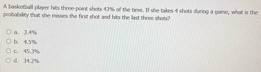 A basketball player hits three-point shots 43% of the time. If she takes 4 shots during a game, what is the
probability that she misses the first shot and hits the last three shots?
a. 3.4%
b. 4.5%
c. 45.3%
d. 34.2%