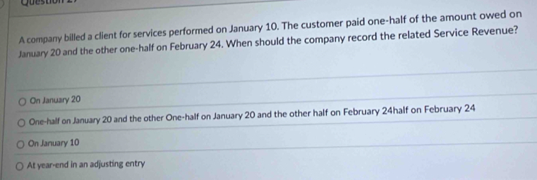 Questiol
A company billed a client for services performed on January 10. The customer paid one-half of the amount owed on
January 20 and the other one-half on February 24. When should the company record the related Service Revenue?
On January 20
One-half on January 20 and the other One-half on January 20 and the other half on February 24half on February 24
On January 10
At year-end in an adjusting entry