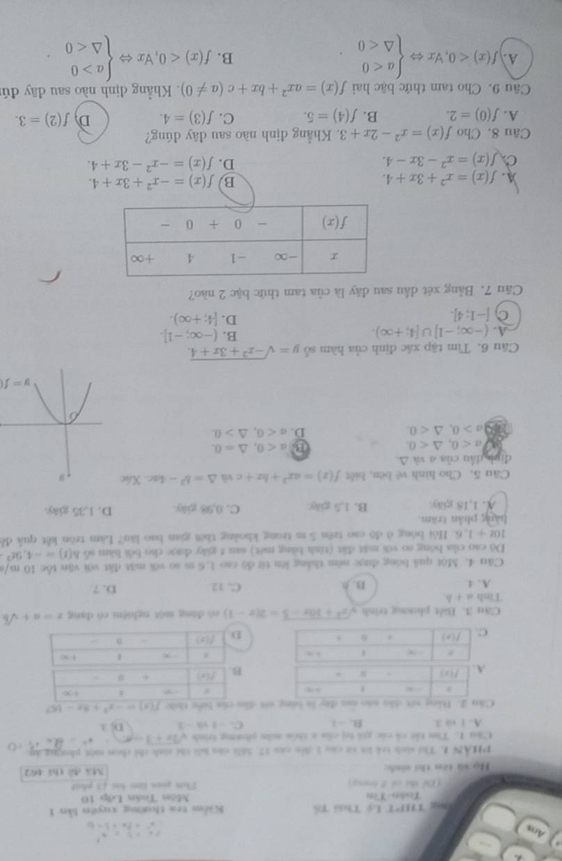 Ans
11,0
T THPT Lý T Tổ  Kiểm tra thường xuyên lần 1
Tcadots - Wom Môn Toán Lớp 10
(Df the ol 2 trony) 73m guan lăm bài 13 phát
Họ và tên thi sinh: N 4,_  thi 462
PHAN 1. Thi sinh trà li cá cu 1 đển că 77. Số16 củ li thể snh chi chún một phưng áy
Câu 1: Tòu tấi có các giả bị của 2 thêa mằm ghương trình sqrt(2x+3)= x° ∠ +5=0
A. 1 + 3 B.  - 1 C. -1 s -3 D. 3
Câu 2. Bằng xết dân nào san đào là bng cới dhờ f(x)=-x^3+8x-16
Cău 3. Biết phương trình sqrt(x^2+10x-5)=2(x-1) nó dàng một nghiệm có dang x=a+sqrt(b)
Tinh a+b
A. 4 B. 9 C. 12 D. 7
Câu 4. Một quả bóng được ném thắng lên từ độ cao 1,6 m so với mặt đất với vận tốc 10 m/s
Dô cao của bóng so với mật đất (tính bằng mét) sau t giāy được cho bởi hàm số h(t)=-4,9t^2
10t+1,6 5. Hồi bóng ở độ cao trên 5 m trong khoảng thời gian bao lău? Làm tròn kết quả đề
hàng phần trăm.
A. 1,18 giäy. B. 1,5 giày C. 0,98 gily. D. 1.35 giáy.
Câu 5, Cho hình vê bēn, biết f(x)=ax^2+bx+c và △ =b^2-4ac.Xic
đình dầu của σ và △.
a<0,△ <0.
B a<0,△ =0.
a>0,△ <0.
D. a<0,△ >0.
y=f(
Cầu 6. Tìm tập xác định của hàm số y=sqrt(-x^2+3x+4).
A. (-∈fty ;-1]∪ [4;+∈fty ).
B. (-∈fty ;-1].
C [-1;4].
D. [4;+∈fty ).
Câu 7. Bảng xét dầu sau đãy là của tam thức bậc 2 nào?
A. f(x)=x^2+3x+4. B f(x)=-x^2+3x+4.
C f(x)=x^2-3x-4.
D. f(x)=-x^2-3x+4.
Câu 8. Cho f(x)=x^2-2x+3 3. Khẳng định nào sau đãy đúng?
A. f(0)=2. B. f(4)=5. C. f(3)=4. D f(2)=3.
Câu 9. Cho tam thức bậc hai f(x)=ax^2+bx+c(a!= 0). Khẳng dịnh nào sau dây đú
A. f(x)<0,forall xLeftrightarrow beginarrayl a<0 △ <0endarray. f(x)<0,forall xLeftrightarrow beginarrayl a>0 △ <0endarray.
B.