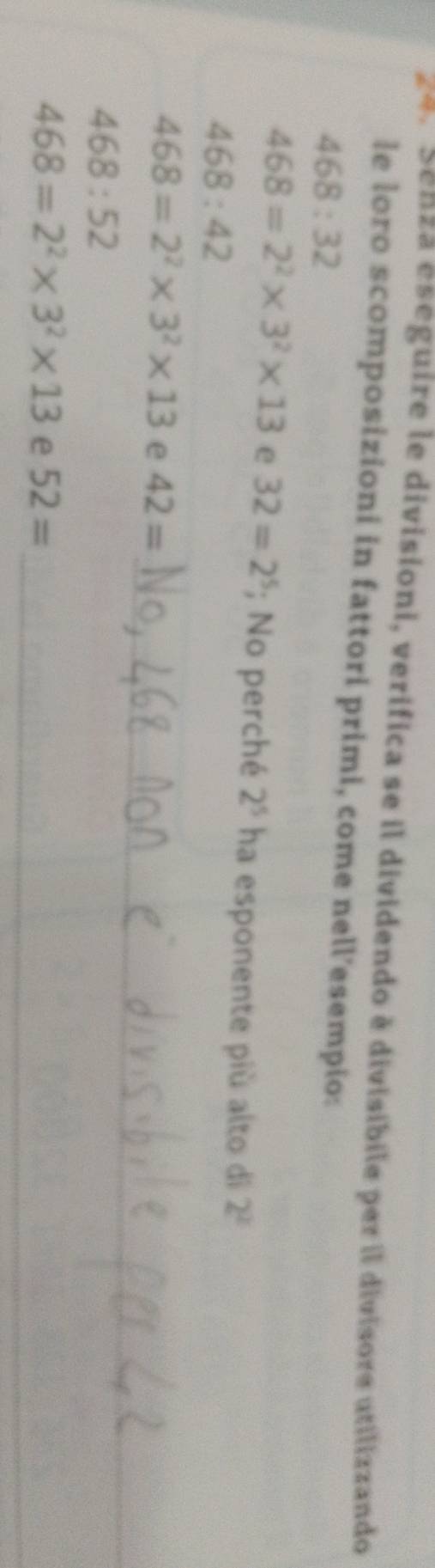 za. Senza eseguire le divisioni, verifica se il dividendo è divisibile per il divisore utilizzando 
le loro scomposizioni in fattori primi, come nell’esempio:
468:32
468=2^2* 3^2* 13 e 32=2^5; No perché 2^5 ha esponente più alto di 2^2
468:42
_
468=2^2* 3^2* 13 e 42=
468:52
_
468=2^2* 3^2* 13 e 52=
_