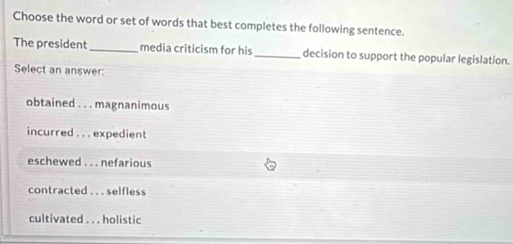 Choose the word or set of words that best completes the following sentence.
The president _media criticism for his_ decision to support the popular legislation.
Select an answer:
obtained . . . magnanimous
incurred . . . expedient
eschewed . . . nefarious
contracted . . . selfless
cultivated . . . holistic