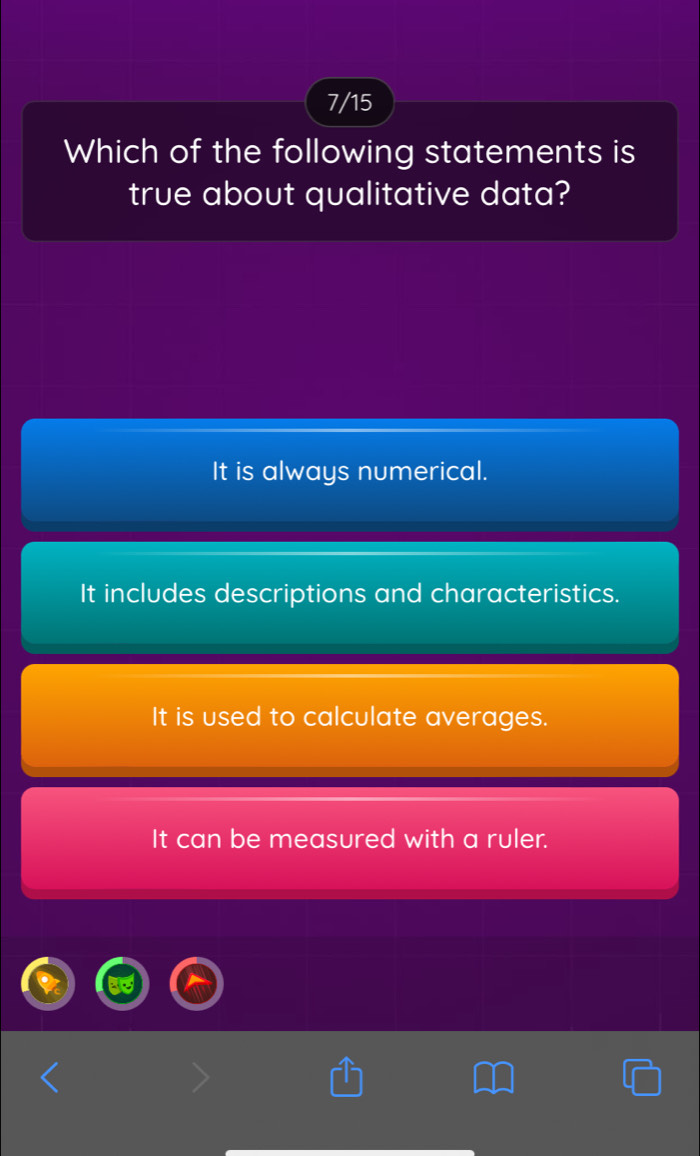 7/15
Which of the following statements is
true about qualitative data?
It is always numerical.
It includes descriptions and characteristics.
It is used to calculate averages.
It can be measured with a ruler.