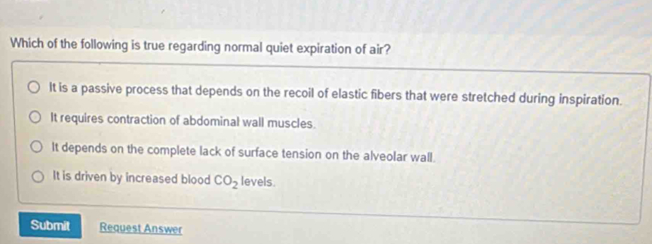 Which of the following is true regarding normal quiet expiration of air?
It is a passive process that depends on the recoil of elastic fibers that were stretched during inspiration.
It requires contraction of abdominal wall muscles.
It depends on the complete lack of surface tension on the alveolar wall.
It is driven by increased blood CO_2 levels.
Submit Request Answer