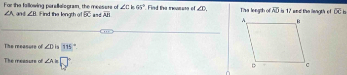 For the following parallelogram, the measure of ∠ c is 65°. Find the measure of ∠ D. The length of overline AD is 17 and the length of overline DC it
∠ A, and ∠ B Find the length of overline BC and overline AB. 
The measure of ∠ D is 115°. 
The measure of ∠ A is □°