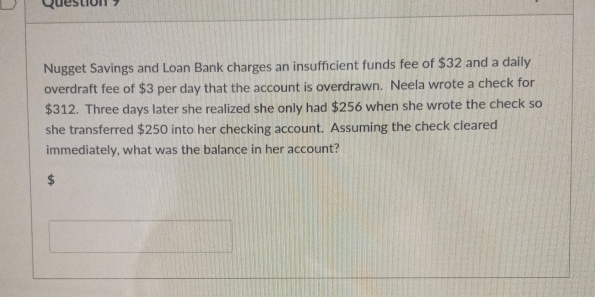 Nugget Savings and Loan Bank charges an insufficient funds fee of $32 and a daily 
overdraft fee of $3 per day that the account is overdrawn. Neela wrote a check for
$312. Three days later she realized she only had $256 when she wrote the check so 
she transferred $250 into her checking account. Assuming the check cleared 
immediately, what was the balance in her account?
$