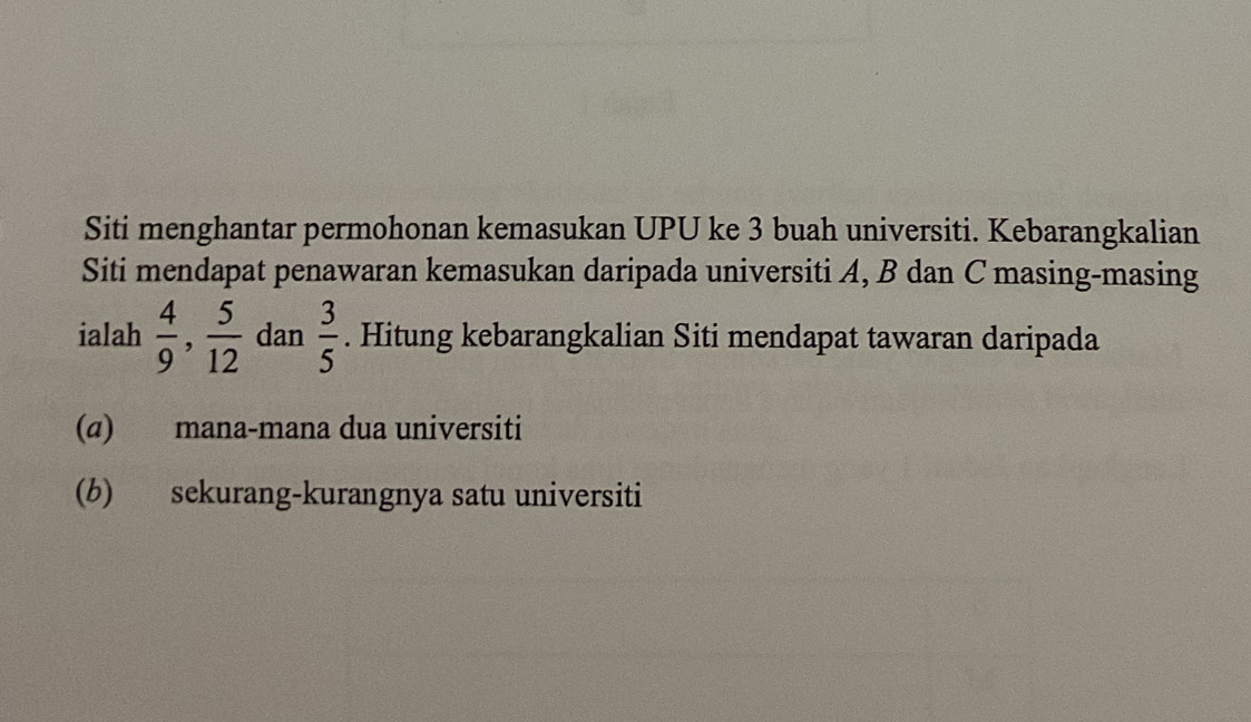 Siti menghantar permohonan kemasukan UPU ke 3 buah universiti. Kebarangkalian
Siti mendapat penawaran kemasukan daripada universiti A, B dan C masing-masing
ialah  4/9 ,  5/12  dan  3/5 . Hitung kebarangkalian Siti mendapat tawaran daripada
(α) mana-mana dua universiti
(b) sekurang-kurangnya satu universiti