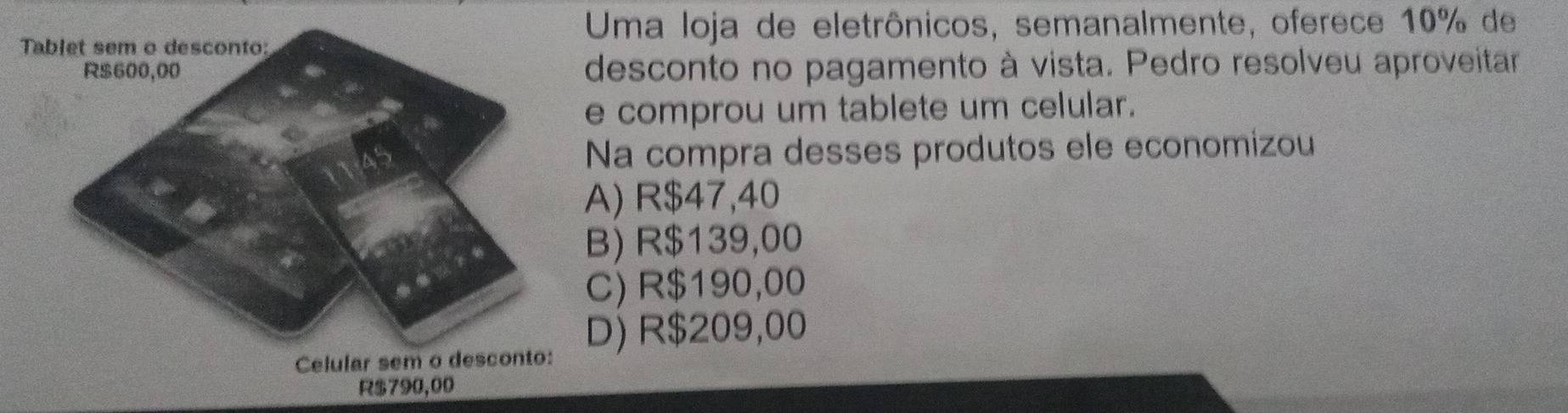 Tablet sem o desconto:
Uma loja de eletrônicos, semanalmente, oferece 10% de
desconto no pagamento à vista. Pedro resolveu aproveitar
e comprou um tablete um celular.
Na compra desses produtos ele economizou
A) R$47,40
B) R$139,00
C) R$190,00
D) R$209,00