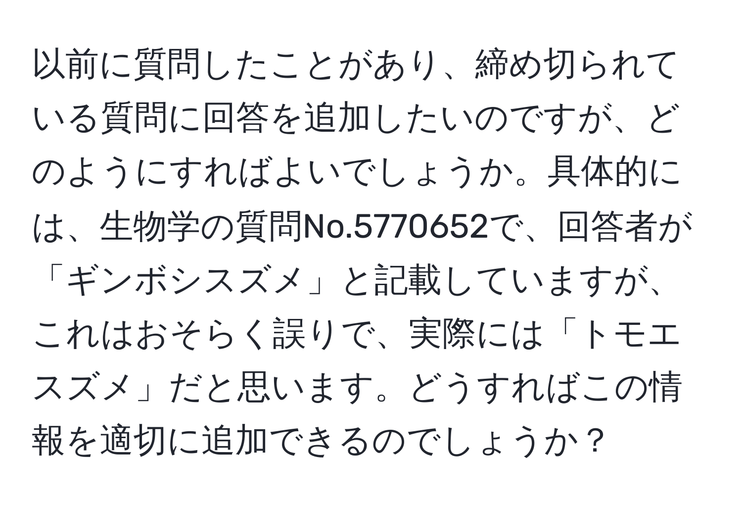 以前に質問したことがあり、締め切られている質問に回答を追加したいのですが、どのようにすればよいでしょうか。具体的には、生物学の質問No.5770652で、回答者が「ギンボシスズメ」と記載していますが、これはおそらく誤りで、実際には「トモエスズメ」だと思います。どうすればこの情報を適切に追加できるのでしょうか？