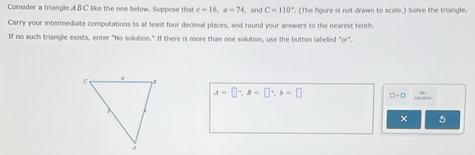 Consider a triangle ABC like the one below. Suppose that c=16, a=74 , and C=110°. (The figure is not drawn to scale.) Solve the triangle. 
Carry your intermediate computations to at least four decimal places, and round your answers to the nearest tenth. 
If no such triangle exists, enter "No solution." If there is more than one solution, use the button labeled "or".
A=□°, B=□°, b=□
No
□ approx □ solution 
×