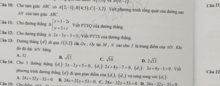 A(3,0) va B(0,-2)
Câu 21
Câu 10: Cho tam giác ABC có A(2;-1); B(4;5); C(-3;2). Viết phương trình tổng quát của đường cao
AH của tam giác ABC.
Câu 11: Cho đường thắng Delta beginarrayl x=1-2t y=3+tendarray.. Viết PTTQ của đường thắng
Câu 12: Cho đường thắng △ :2x-3y-3=0. Viết PTTS của đường thắng
Câu 13: Đường thẳng (đ) đi qua I(3;2) cất Ox; Oy tại M , N sao cho / là trung điểm của MN. Khi
đó độ dài MN bằng
A. 52.
B. sqrt(13). C. sqrt(10). D. 2sqrt(13). 
Câu 14: Cho 3 đường thắng (d_1):3x-2y+5=0, (d_2):2x+4y-7=0, (d_3):3x+4y-1=0. Viết
phương trình đường thẳng (đ) đi qua giao điểm của (d_1), (d_2) và song song với (d_3). Câu 22
A. 24x+32y-53=0 B.
Câu 15: Cho điểm i(a,b) 24x+32y+53=0. C. 24x-32y+53=0. D. 24x-32y-53=0