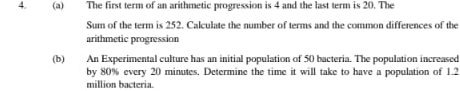 The first term of an arithmetic progression is 4 and the last term is 20. The 
Sum of the term is 252. Calculate the number of terms and the common differences of the 
arithmetic progression 
(b) An Experimental culture has an initial population of 50 bacteria. The population increased 
by 80% every 20 minutes. Determine the time it will take to have a population of 1.2
million bacteria.