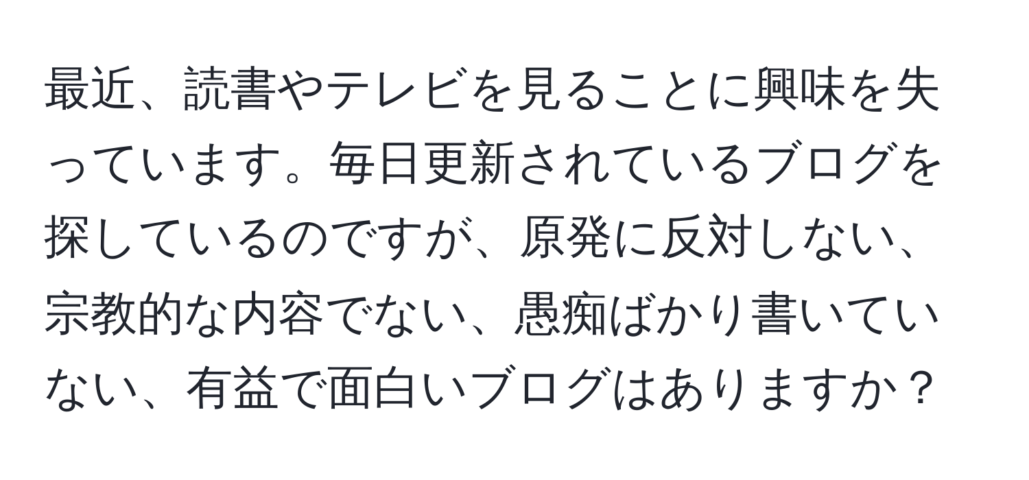 最近、読書やテレビを見ることに興味を失っています。毎日更新されているブログを探しているのですが、原発に反対しない、宗教的な内容でない、愚痴ばかり書いていない、有益で面白いブログはありますか？