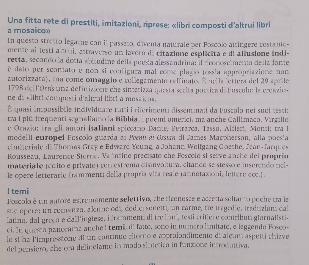 Una fitta rete di prestiti, imitazioni, riprese: «libri composti d’altrui libri
a mosaico»
In questo stretto legame con il passato, diventa naturale per Foscolo attingere costante-
mente ai testi altrui, attraverso un lavoro di citazione esplicita e di allusione indi-
retta, secondo la dotta abitudine della poesia alessandrina: il riconoscimento della fonte
è dato per scontato e non si configura mai come plagio (ossia appropriazione non
autorizzata), ma come omaggio e collegamento raffinato. È nella lettera del 29 aprile
1798 dell’Ortis una definizione che sintetizza questa scelta poetica di Foscolo: la creazio-
ne di «libri composti d’altrui libri a mosaico».
È quasi impossibile individuare tutti i riferimenti disseminati da Foscolo nei suoi testi:
tra i più frequenti segnaliamo la Bibbia, i poemi omerici, ma anche Callimaco, Virgilio
e Orazio; tra gli autori italiani spiccano Dante, Petrarca, Tasso, Alfieri, Monti; tra i
modelli europei Foscolo guarda ai Pøemi di Ossian di James Macpherson, alla poesia
cimiteriale di Thomas Gray e Edward Young, a Johann Wolfgang Goethe, Jean-Jacques
Rousseau, Laurence Sterne. Va infine precisato che Foscolo si serve anche del proprio
materiale (edito e privato) con estrema disinvoltura, citando se stesso e inserendo nel-
le opere letterarie frammenti della propria vita reale (annotazioni, lettere ecc.).
I temi
Foscolo è un autore estremamente selettivo, che riconosce e accetta soltanto poche tra le
sue opere: un romanzo, alcune odi, dodici sonetti, un carme, tre tragedie, traduzioni dal
latino, dal greco e dall’inglese, i frammenti di tre inni, testi critici e contributi giornalisti-
ci. In questo panorama anche i temi, di fatto, sono in numero limitato, e leggendo Fosco-
lo si ha l’impressione di un continuo ritorno e approfondimento di alcuni aspetti chiave
del pensiero, che ora delineiamo in modo sintetico in funzione introduttiva.