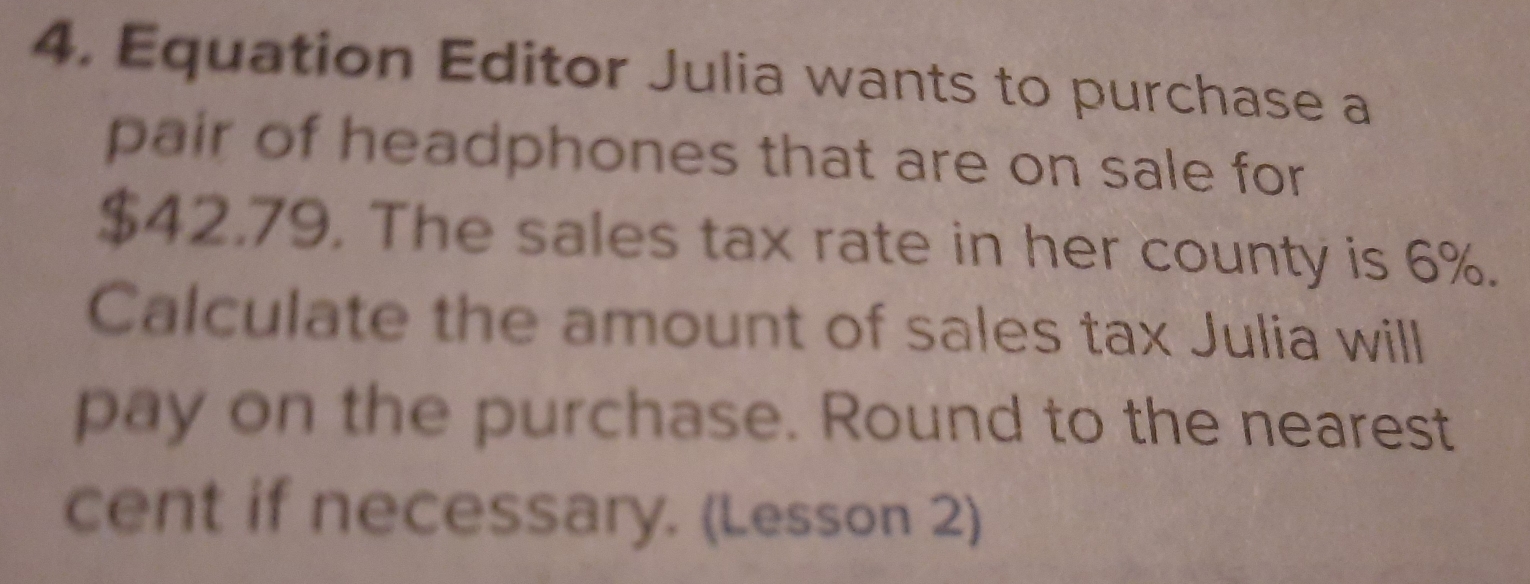 Equation Editor Julia wants to purchase a
pair of headphones that are on sale for
$42.79. The sales tax rate in her county is 6%.
Calculate the amount of sales tax Julia will
pay on the purchase. Round to the nearest
cent if necessary. (Lesson 2)