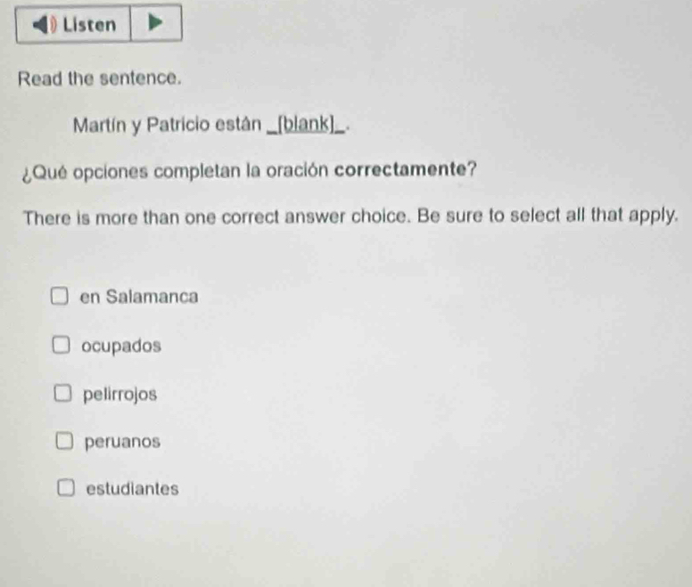 Listen
Read the sentence.
Martín y Patricio están _[blank]_.
¿Qué opciones completan la oración correctamente?
There is more than one correct answer choice. Be sure to select all that apply.
en Salamanca
ocupados
pelirrojos
peruanos
estudiantes