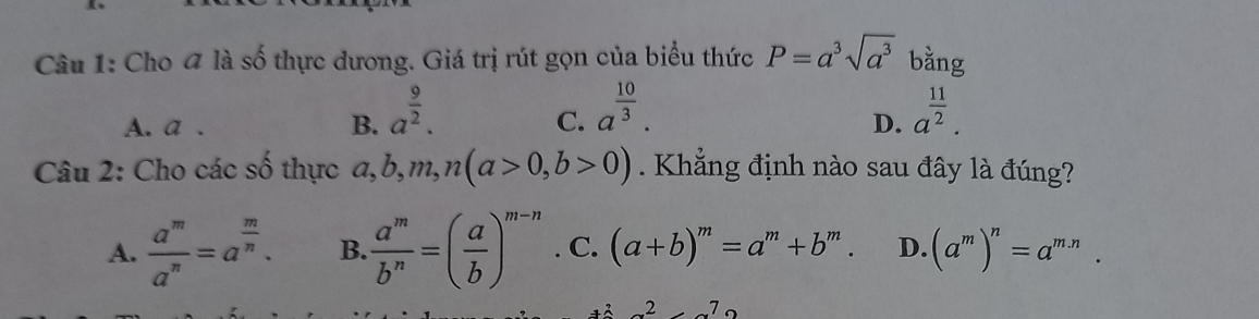 Cho 4 là số thực dương. Giá trị rút gọn của biểu thức P=a^3sqrt(a^3) bằng
A. a. B. a^(frac 9)2. a^(frac 10)3. a^(frac 11)2. 
C.
D.
Câu 2: Cho các số thực a, b, m, n(a>0, b>0). Khẳng định nào sau đây là đúng?
A.  a^m/a^n =a^(frac m)n. B.  a^m/b^n =( a/b )^m-n. C. (a+b)^m=a^m+b^m. D. (a^m)^n=a^(m.n).
x^2=7