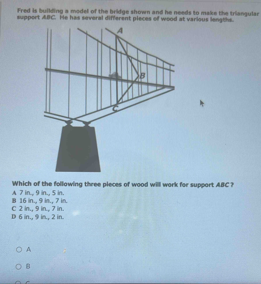 Fred is building a model of the bridge shown and he needs to make the triangular
support ABC. He has several different pieces of wood at various lengths.
Which of the following three pieces of wood will work for support ABC ?
A 7 in., 9 in., 5 in.
B 16 in., 9 in., 7 in.
C 2 in., 9 in., 7 in.
D 6 in., 9 in., 2 in.
A
B