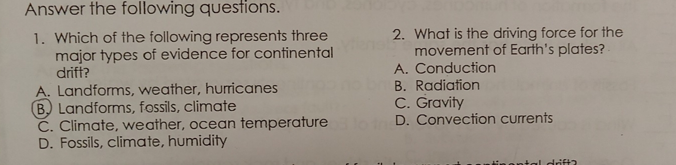 Answer the following questions.
1. Which of the following represents three 2. What is the driving force for the
major types of evidence for continental movement of Earth's plates?
drift? A. Conduction
A. Landforms, weather, hurricanes B. Radiation
B. Landforms, fossils, climate C. Gravity
C. Climate, weather, ocean temperature D. Convection currents
D. Fossils, climate, humidity