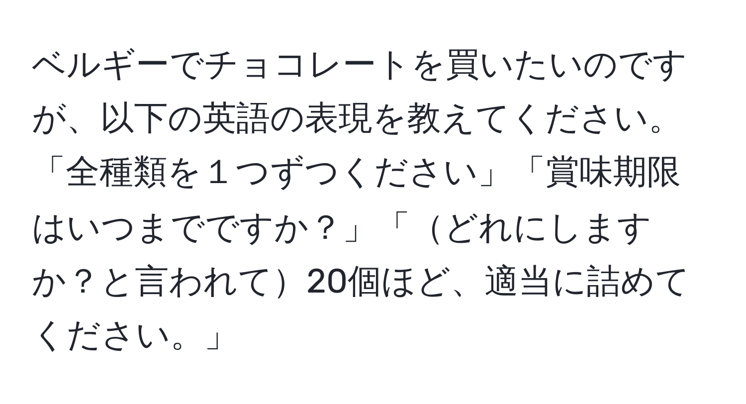 ベルギーでチョコレートを買いたいのですが、以下の英語の表現を教えてください。「全種類を１つずつください」「賞味期限はいつまでですか？」「どれにしますか？と言われて20個ほど、適当に詰めてください。」