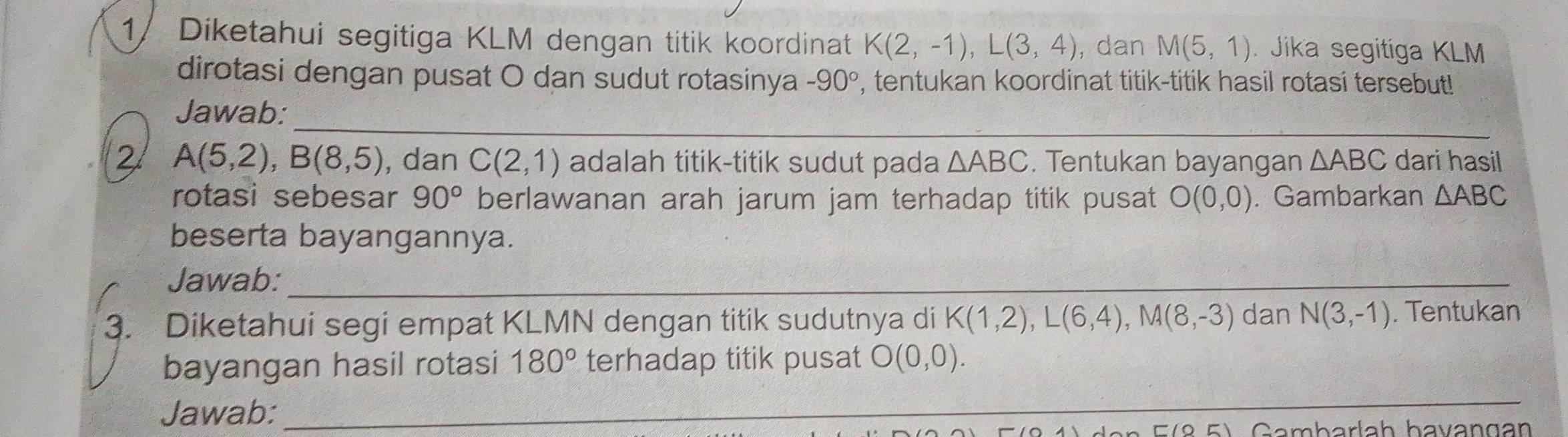 1/ Diketahui segitiga KLM dengan titik koordinat K(2,-1), L(3,4) , dan M(5,1). Jika segitiga KLM
dirotasi dengan pusat O dan sudut rotasinya -90° , tentukan koordinat titik-titik hasil rotasi tersebut! 
_ 
Jawab: 
2 A(5,2), B(8,5) , dan C(2,1) adalah titik-titik sudut pada △ ABC. Tentukan bayangan △ ABC dari hasil 
rotasi sebesar 90° berlawanan arah jarum jam terhadap titik pusat O(0,0). Gambarkan △ ABC
beserta bayangannya. 
Jawab:_ 
3. Diketahui segi empat KLMN dengan titik sudutnya di K(1,2), L(6,4), M(8,-3) dan N(3,-1). Tentukan 
bayangan hasil rotasi 180° terhadap titik pusat O(0,0). 
_ 
Jawab: 
_ 
Gambarlaḥ havangan 
_