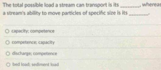 The total possible load a stream can transport is its _, whereas
a stream's ability to move particles of specific size is its _.
capacity; competence
competence; capacity
discharge; competence
bed load; sediment load