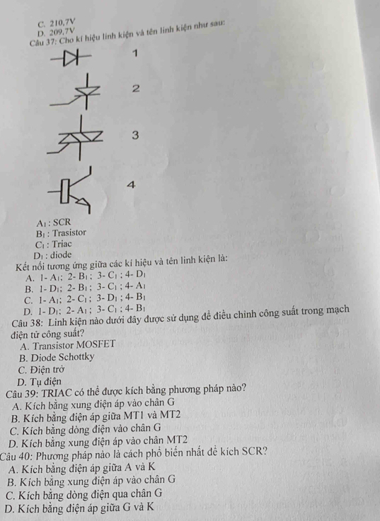 C. 210,7V
D. 209,7V
Câu 37: Cho kí hiệu linh kiện và tên linh kiện như sau:
1
2
3
4
A_1:SCR
B_1; Trasistor
C_1 : Triac
D_1 : diode
Kết nối tương ứng giữa các kí hiệu và tên linh kiện là:
A. 1-A_1; 2-B_1; 3-C_1; 4-D_1
B. 1-D_1; 2-B_1; 3-C_1; 4-A_1
C. 1-A_1; 2-C_1; 3-D_1; 4-B_1
D. 1-D_1; 2-A_1; 3-C_1; 4-B_1
Câu 38: Linh kiện nào dưới đây được sử dụng đề điều chỉnh công suất trong mạch
điện tử công suất?
A. Transistor MOSFET
B. Diode Schottky
C. Điện trở
D. Tụ điện
Câu 39: TRIAC có thể được kích bằng phương pháp nào?
A. Kích bằng xung điện áp vào chân G
B. Kích bằng điện áp giữa MT1 và MT2
C. Kích bằng dòng điện vào chân G
D. Kích bằng xung điện áp vào chân MT2
Câu 40: Phương pháp nào là cách phổ biển nhất đề kích SCR?
A. Kích bằng điện áp giữa A và K
B. Kích bằng xung điện áp vào chân G
C. Kích bằng dòng điện qua chân G
D. Kích bằng điện áp giữa G và K