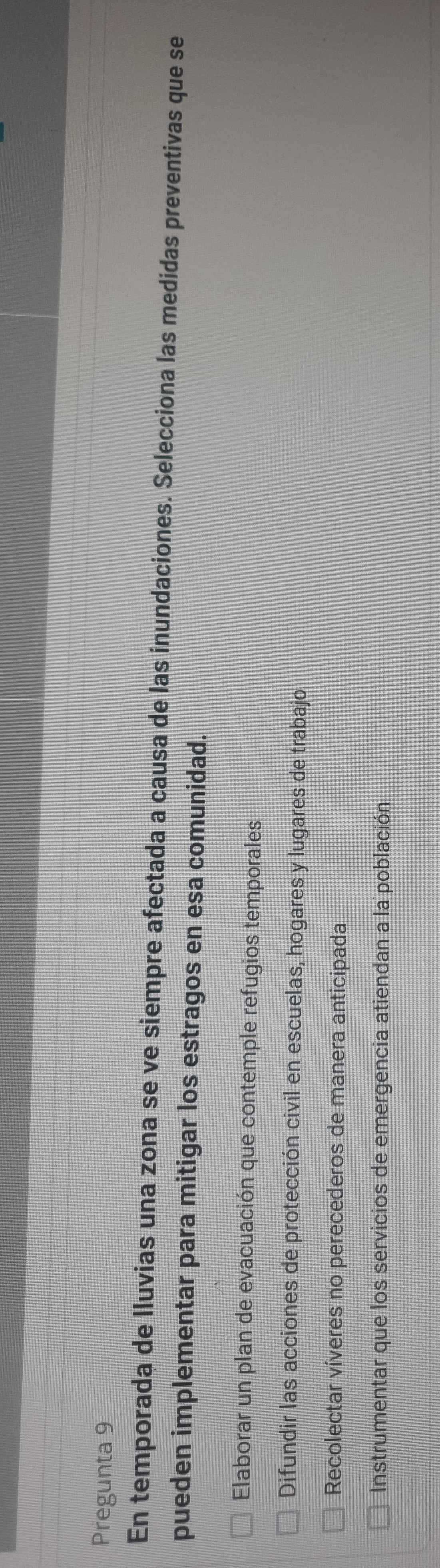 Pregunta 9
En temporada de lluvias una zona se ve siempre afectada a causa de las inundaciones. Selecciona las medidas preventivas que se
pueden implementar para mitigar los estragos en esa comunidad.
Elaborar un plan de evacuación que contemple refugios temporales
Difundir las acciones de protección civil en escuelas, hogares y lugares de trabajo
Recolectar víveres no perecederos de manera anticipada
Instrumentar que los servicios de emergencia atiendan a la población