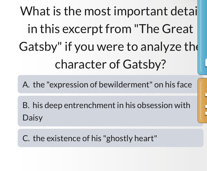 What is the most important detai
in this excerpt from "The Great
Gatsby" if you were to analyze the
character of Gatsby?
A. the "expression of bewilderment" on his face
B. his deep entrenchment in his obsession with
Daisy
C. the existence of his "ghostly heart"