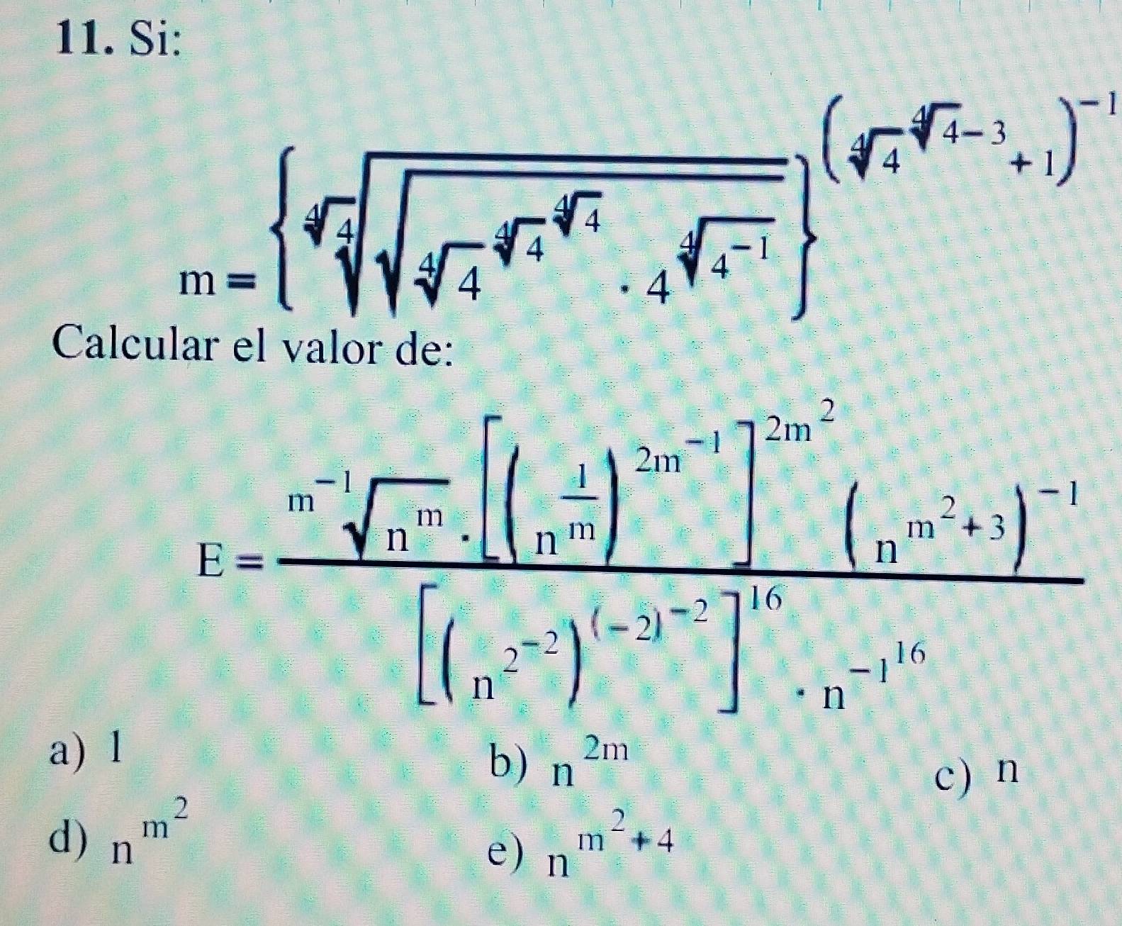 Si:
m= sqrt[4](sqrt [4]sqrt [4]4^4)sqrt[4](4^(sqrt [4]4^4)) ^(sqrt[4](4^(4^sqrt 4)-1))^-1
Calcular el valor de:
R=frac nsqrt [3sqrt(r_1)[(n^(-2))^-n][n^(-1)]^-2m^2]^-1(n^(-n)+1)^-1[(n^(-2))^n-1[(r^(-2))^1+n
a) 1
b) n^(2m)
c) n
d) n^(m^2) n^(m^2)+4
e)