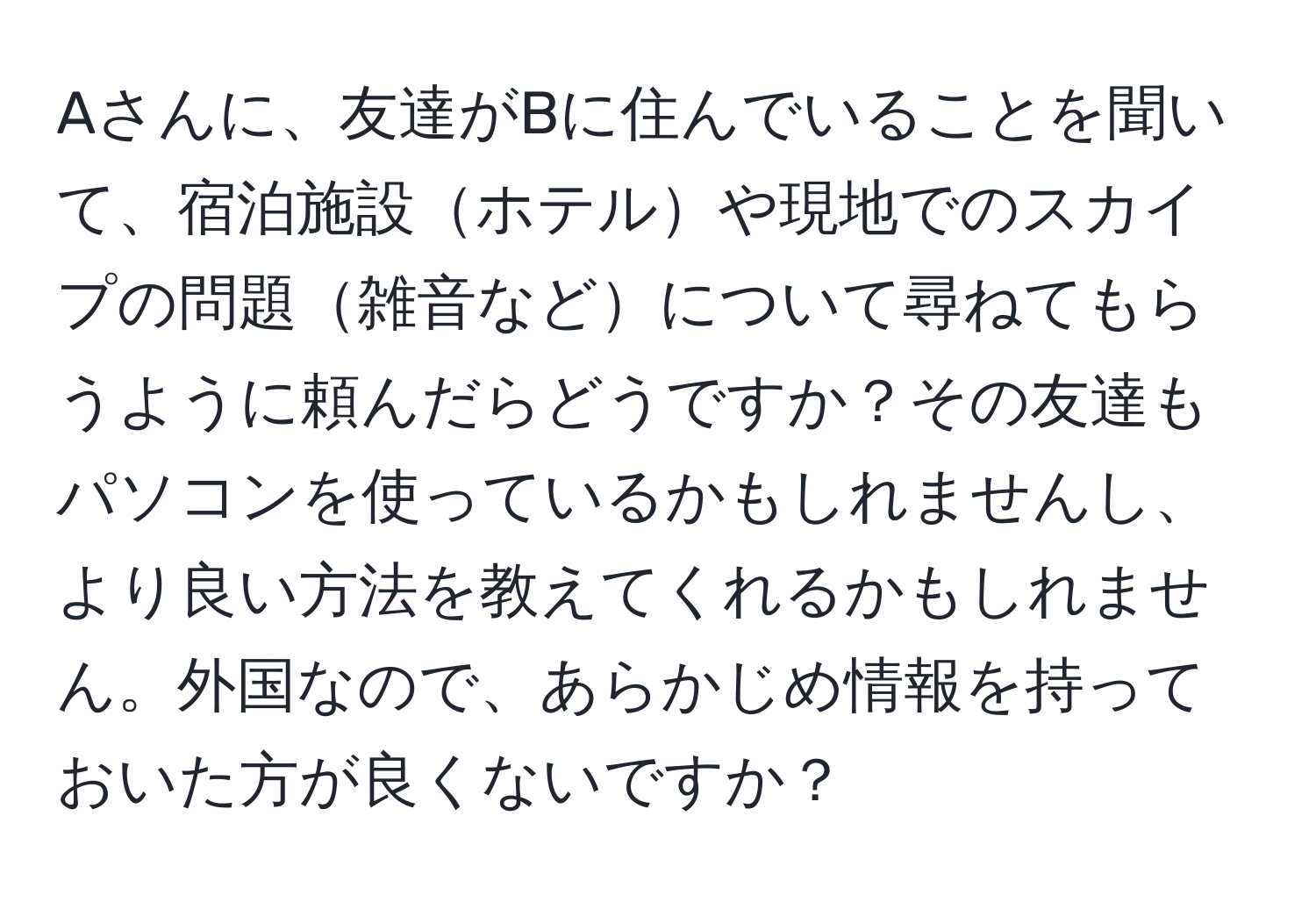 Aさんに、友達がBに住んでいることを聞いて、宿泊施設ホテルや現地でのスカイプの問題雑音などについて尋ねてもらうように頼んだらどうですか？その友達もパソコンを使っているかもしれませんし、より良い方法を教えてくれるかもしれません。外国なので、あらかじめ情報を持っておいた方が良くないですか？