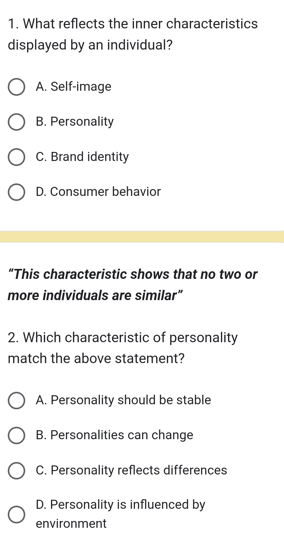 What reflects the inner characteristics
displayed by an individual?
A. Self-image
B. Personality
C. Brand identity
D. Consumer behavior
“This characteristic shows that no two or
more individuals are similar”
2. Which characteristic of personality
match the above statement?
A. Personality should be stable
B. Personalities can change
C. Personality reflects differences
D. Personality is influenced by
environment