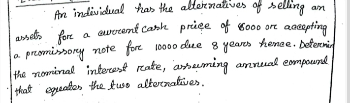 An indevidual has the alternatives of selling an 
anselh for a eucrcent carh priee of 8000 ort acceepting 
a prcomisory note fore 10000 dee 8 years hence. Dettermin 
the nominal interest rate, arseming anrual compound 
that eqeates the two alternalives.