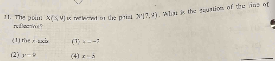 The point X(3,9) is reflected to the point X'(7,9). What is the equation of the line of
reflection?
(1) the x-axis (3) x=-2
(2) y=9 (4) x=5
_