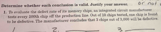 Determine whether each conclusion is valid. Justify your answer. 
1. To evaluate the defect rate of its memory chips, an integrated circuit manufacturer 
tests every 100th chip off the production line. Out of 10 chips tested, one chip is found 
to be defective. The manufacturer concludes that 3 chips out of 3,000 will be defective. 
_ 
_