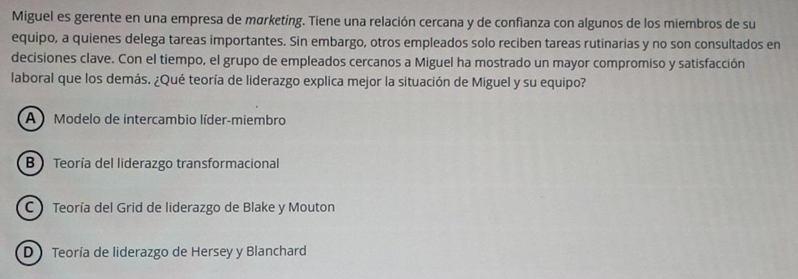 Miguel es gerente en una empresa de mørketing. Tiene una relación cercana y de confianza con algunos de los miembros de su
equipo, a quienes delega tareas importantes. Sin embargo, otros empleados solo reciben tareas rutinarias y no son consultados en
decisiones clave. Con el tiempo, el grupo de empleados cercanos a Miguel ha mostrado un mayor compromiso y satisfacción
laboral que los demás. ¿Qué teoría de liderazgo explica mejor la situación de Miguel y su equipo?
A Modelo de intercambio líder-miembro
B Teoría del liderazgo transformacional
C  Teoría del Grid de liderazgo de Blake y Mouton
D Teoría de liderazgo de Hersey y Blanchard