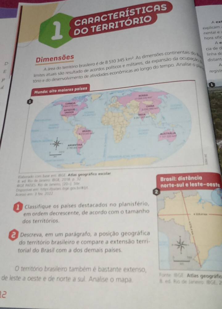 A ex 
explicam . 
nental e 
hora ofic 
A e 
cia de d 
D Dimensões 
distant 
A área do território brasileiro é de 8510345km^2 As dimensões continentais do linha d 
A 
tmites atuais são resultado de acordos políticos e militares, da expansão da ocupação e 
E regist 
ento de atividades econômicas ao longo do tempo. Analise o plas 
A 
Claliorado com has em dGE. Atlas geográfico escolar 
8 ed No de Janvro I8GK, 2010 p. 32 
IGt AASES. Kis de Fahels, (20-) Site Brasil: distância 
Disgonivel em https Apuises lige gov bo kpt norte-sul e leste-oeste 
Acesso em 3 fee 2022 
Classifique os países destacados no planisfério, 
em ordem decrescente, de acordo com o tamanho 
dos territórios. 
a Descreva, em um parágrafo, a posição geográfica 
do território brasileiro e compare a extensão terri- 
torial do Brasil com a dos demais países. 
O território brasileiro também é bastante extenso, Fonte 18GE. Atlas geográfic 
de leste a oeste e de norte a sul. Analise o mapa. 8. ed. Río de Janeiro: IBGE, 2 
12