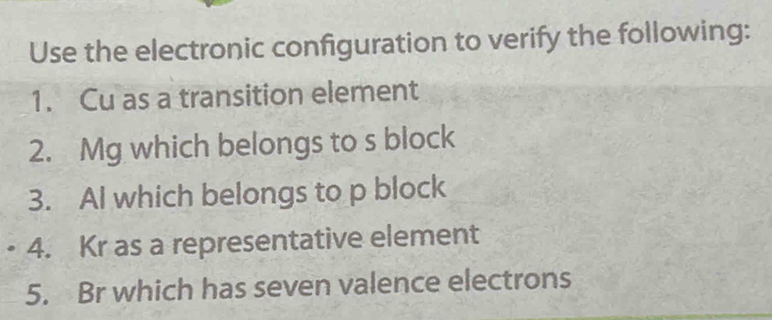 Use the electronic configuration to verify the following: 
1. Cu as a transition element 
2. Mg which belongs to s block 
3. Al which belongs to p block 
4. Kr as a representative element 
5. Br which has seven valence electrons