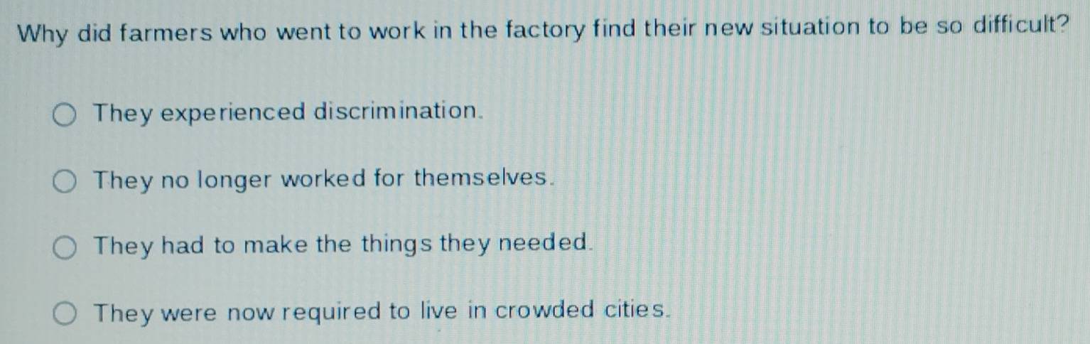 Why did farmers who went to work in the factory find their new situation to be so difficult?
They experienced discrimination.
They no longer worked for themselves.
They had to make the things they needed.
They were now required to live in crowded cities.