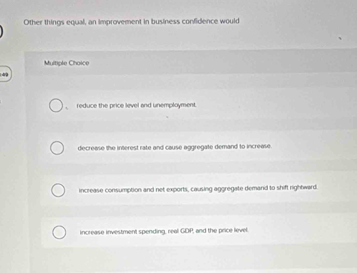 Other things equal, an improvement in business confidence would
Multiple Choice
:49
, reduce the price level and unemployment.
decrease the interest rate and cause aggregate demand to increase.
increase consumption and net exports, causing aggregate demand to shift rightward.
increase investment spending, real GDP, and the price level.