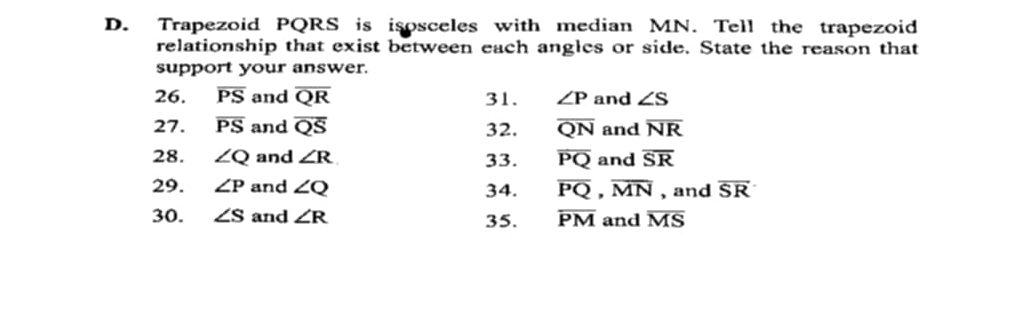 Trapezoid PQRS is isosceles with median MN. Tell the trapezoid 
relationship that exist between each angles or side. State the reason that 
support your answer. 
26. overline PS and overline QR 31. ∠ P and ∠ S
27. overline PS and overline QS 32. overline QN and overline NR
28. ∠ Q and ∠ R 33. overline PQ and overline SR
29. ∠ P and ∠ Q 34. overline PQ, overline MN , and overline SR
30. ∠ S and ∠ R 35. overline PM and overline MS