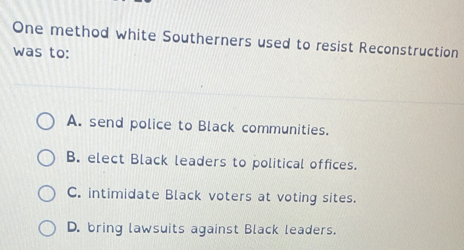 One method white Southerners used to resist Reconstruction
was to:
A. send police to Black communities.
B. elect Black leaders to political offices.
C. intimidate Black voters at voting sites.
D. bring lawsuits against Black leaders.