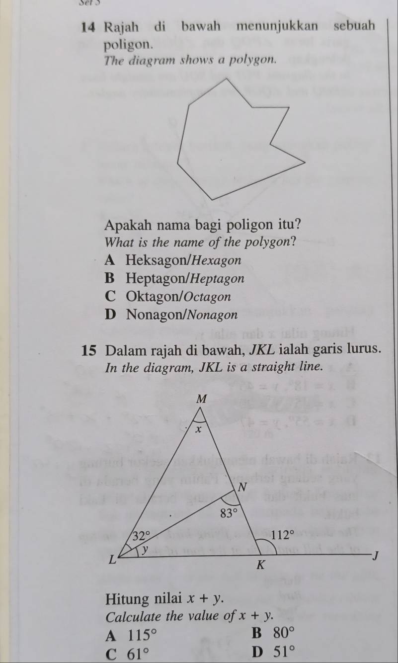 sers
14 Rajah di bawah menunjukkan sebuah
poligon.
The diagram shows a polygon.
Apakah nama bagi poligon itu?
What is the name of the polygon?
A Heksagon/Hexagon
B Heptagon/Heptagon
C Oktagon/Octagon
D Nonagon/Nonagon
15 Dalam rajah di bawah, JKL ialah garis lurus.
In the diagram, JKL is a straight line.
Hitung nilai x+y.
Calculate the value of x+y.
A 115°
B 80°
C 61°
D 51°