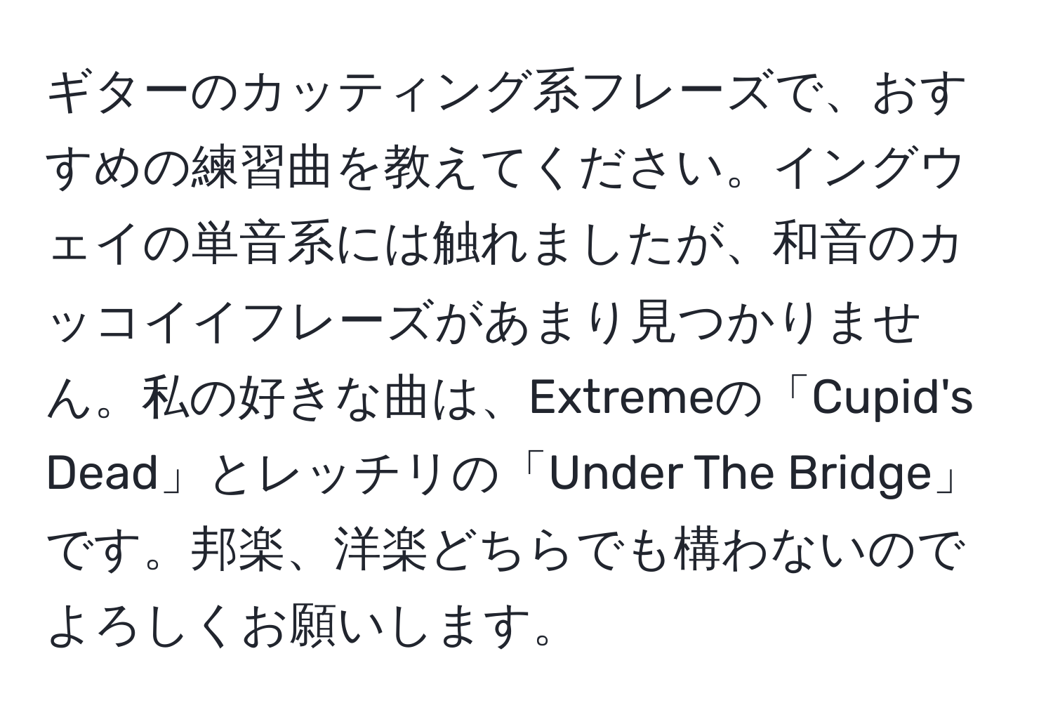 ギターのカッティング系フレーズで、おすすめの練習曲を教えてください。イングウェイの単音系には触れましたが、和音のカッコイイフレーズがあまり見つかりません。私の好きな曲は、Extremeの「Cupid's Dead」とレッチリの「Under The Bridge」です。邦楽、洋楽どちらでも構わないのでよろしくお願いします。