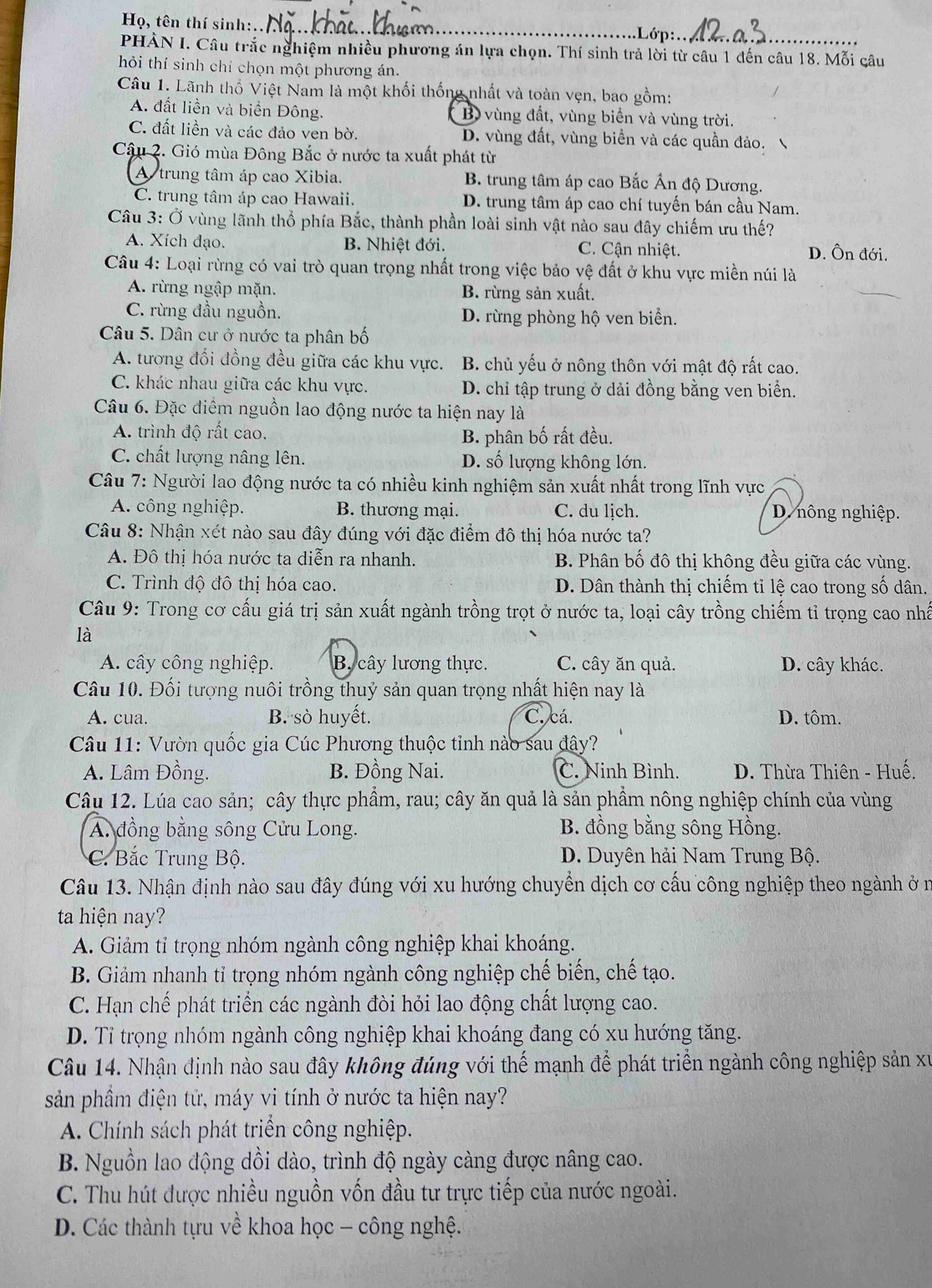 Họ, tên thí sinh:.. _Lớp ..
PHẢN I. Câu trắc nghiệm nhiều phương án lựa chọn. Thí sinh trả lời từ câu 1 đến câu 18. Mỗi câu
hỏi thí sinh chỉ chọn một phương án.
Câu 1. Lãnh thổ Việt Nam là một khối thống nhất và toàn vẹn, bao gồm:
A. đất liền và biển Đông. B) vùng đất, vùng biển và vùng trời.
C. đất liền và các đảo ven bờ. D. vùng đất, vùng biển và các quần đảo.
Cầu 2. Gió mùa Đông Bắc ở nước ta xuất phát từ
A  trung tâm áp cao Xibia. B. trung tâm áp cao Bắc Ấn độ Dương.
C. trung tâm áp cao Hawaii. D. trung tâm áp cao chí tuyến bán cầu Nam.
Câu 3: Ở vùng lãnh thổ phía Bắc, thành phần loài sinh vật nào sau đây chiếm ưu thế?
A. Xích đạo. B. Nhiệt đới. C. Cận nhiệt. D. Ôn đới.
Câu 4: Loại rừng có vai trò quan trọng nhất trong việc bảo vệ đất ở khu vực miền núi là
A. rừng ngập mặn. B. rừng sản xuất.
C. rừng đầu nguồn. D. rừng phòng hộ ven biển.
Câu 5. Dân cư ở nước ta phân bố
A. tương đối đồng đều giữa các khu vực. B. chủ yếu ở nông thôn với mật độ rất cao.
C. khác nhau giữa các khu vực. D. chỉ tập trung ở dải đồng bằng ven biển.
Câu 6. Đặc điểm nguồn lao động nước ta hiện nay là
A. trình độ rất cao.
B. phân bố rất đều.
C. chất lượng nâng lên. D. số lượng không lớn.
Câu 7: Người lao động nước ta có nhiều kinh nghiệm sản xuất nhất trong lĩnh vực
A. công nghiệp. B. thương mại. C. du lịch. D. nông nghiệp.
Câu 8: Nhận xét nào sau đây đúng với đặc điểm đô thị hóa nước ta?
A. Đô thị hóa nước ta diễn ra nhanh. B. Phân bố đô thị không đều giữa các vùng.
C. Trình độ đô thị hóa cao. D. Dân thành thị chiếm tỉ lệ cao trong số dân.
Câu 9: Trong cơ cấu giá trị sản xuất ngành trồng trọt ở nước ta, loại cây trồng chiếm tỉ trọng cao nhấ
là
A. cây công nghiệp. B. cây lương thực. C. cây ăn quả. D. cây khác.
Câu 10. Đối tượng nuôi trồng thuỷ sản quan trọng nhất hiện nay là
A. cua. B. sò huyết. C. cá. D. tôm.
Câu 11: Vườn quốc gia Cúc Phương thuộc tinh nào sau đây?
A. Lâm Đồng. B. Đồng Nai. C. Ninh Bình.  D. Thừa Thiên - Huế.
Câu 12. Lúa cao sản; cây thực phẩm, rau; cây ăn quả là sản phẩm nông nghiệp chính của vùng
A. đồng bằng sông Cửu Long.  B. đồng bằng sông Hồng.
C. Bắc Trung Bộ. D. Duyên hải Nam Trung Bộ.
Câu 13. Nhận định nào sau đây đúng với xu hướng chuyển dịch cơ cấu công nghiệp theo ngành ở n
ta hiện nay?
A. Giảm tỉ trọng nhóm ngành công nghiệp khai khoáng.
B. Giảm nhanh tỉ trọng nhóm ngành công nghiệp chế biến, chế tạo.
C. Hạn chế phát triển các ngành đòi hỏi lao động chất lượng cao.
D. Tỉ trọng nhóm ngành công nghiệp khai khoáng đang có xu hướng tăng.
Câu 14. Nhận định nào sau đây không đúng với thế mạnh để phát triển ngành công nghiệp sản xu
sản phầm điện tử, máy vi tính ở nước ta hiện nay?
A. Chính sách phát triển công nghiệp.
B. Nguồn lao động dồi dào, trình độ ngày càng được nâng cao.
C. Thu hút được nhiều nguồn vốn đầu tư trực tiếp của nước ngoài.
D. Các thành tựu về khoa học - công nghệ.