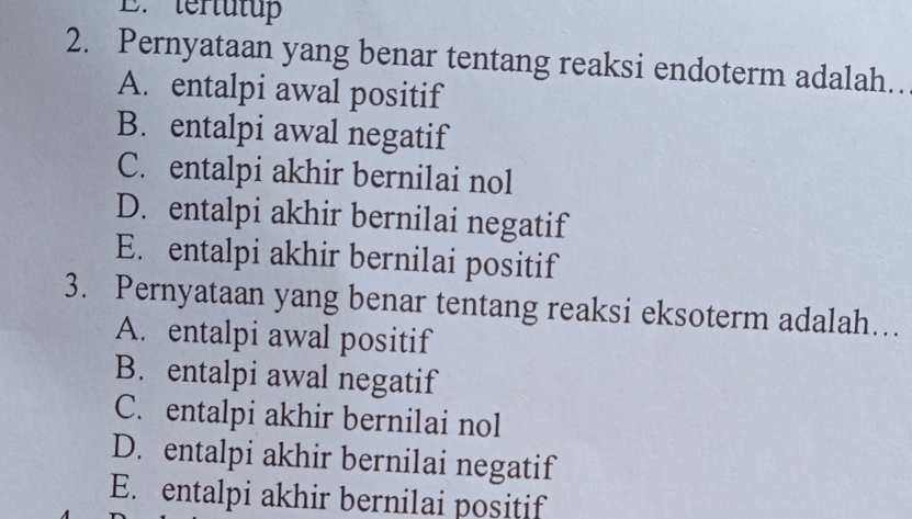 tertutu
2. Pernyataan yang benar tentang reaksi endoterm adalah..
A. entalpi awal positif
B. entalpi awal negatif
C. entalpi akhir bernilai nol
D. entalpi akhir bernilai negatif
E. entalpi akhir bernilai positif
3. Pernyataan yang benar tentang reaksi eksoterm adalah.
A. entalpi awal positif
B. entalpi awal negatif
C. entalpi akhir bernilai nol
D. entalpi akhir bernilai negatif
E. entalpi akhir bernilai positif