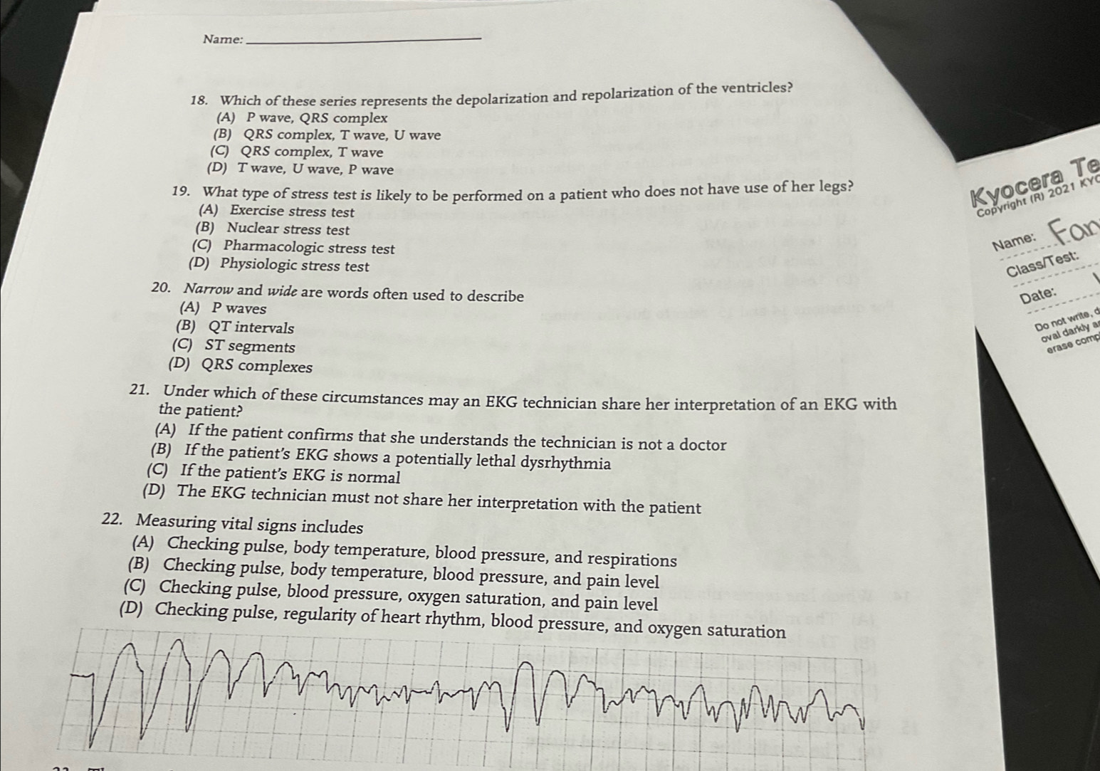 Name:_
18. Which of these series represents the depolarization and repolarization of the ventricles?
(A) P wave, QRS complex
(B) QRS complex, T wave, U wave
(C) QRS complex, T wave
(D) T wave, U wave, P wave
19. What type of stress test is likely to be performed on a patient who does not have use of her legs?
Kyocera Te
(A) Exercise stress test
Copyright (R) 2021 KY
(B) Nuclear stress test
(C) Pharmacologic stress test
Name:
(D) Physiologic stress test Class/Test:
20. Narrow and wide are words often used to describe Date:
(A) P waves
(B) QT intervals
Do not write, 
oval darkly a
(C) ST segments
erase comp
(D) QRS complexes
21. Under which of these circumstances may an EKG technician share her interpretation of an EKG with
the patient?
(A) If the patient confirms that she understands the technician is not a doctor
(B) If the patient’s EKG shows a potentially lethal dysrhythmia
(C) If the patient’s EKG is normal
(D) The EKG technician must not share her interpretation with the patient
22. Measuring vital signs includes
(A) Checking pulse, body temperature, blood pressure, and respirations
(B) Checking pulse, body temperature, blood pressure, and pain level
(C) Checking pulse, blood pressure, oxygen saturation, and pain level
(D) Checking pulse, regularity of heart rhythm, blood pressure, and oxygen saturation