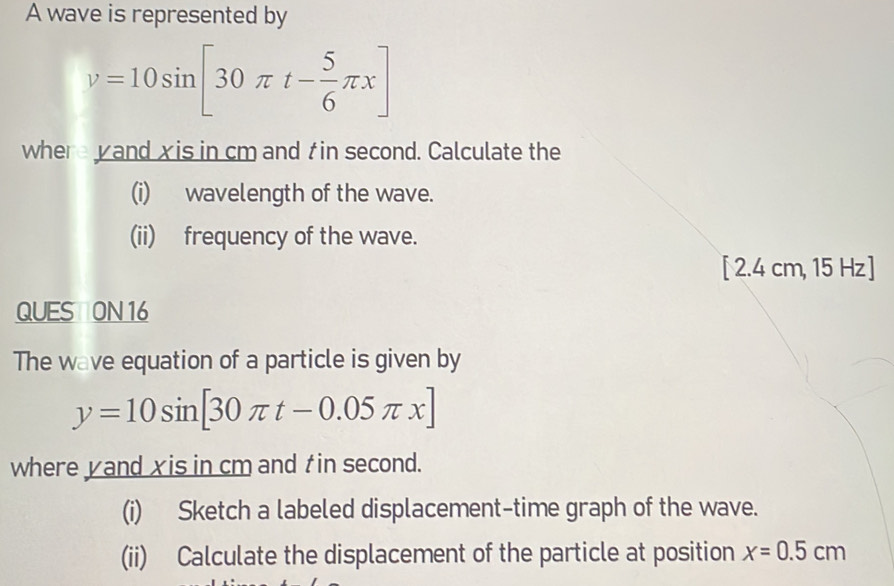 A wave is represented by
v=10sin [30π t- 5/6 π x]
where yand xis in cm and t in second. Calculate the 
(i) wavelength of the wave. 
(ii) frequency of the wave.
[2.4cm , 15 Hz]
QUES ON 16 
The wave equation of a particle is given by
y=10sin [30π t-0.05π x]
where yand xis in cm and tin second. 
(i) Sketch a labeled displacement-time graph of the wave. 
(ii) Calculate the displacement of the particle at position x=0.5cm